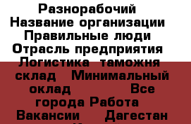 Разнорабочий › Название организации ­ Правильные люди › Отрасль предприятия ­ Логистика, таможня, склад › Минимальный оклад ­ 30 000 - Все города Работа » Вакансии   . Дагестан респ.,Каспийск г.